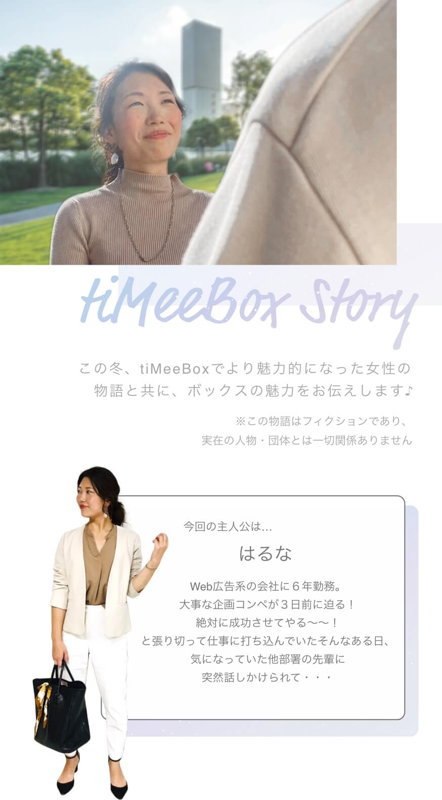 tiMeeBox Story この冬、tiMeeBoxでより魅力的になった女性の物語と共に、ボックスの魅力をお伝えします♪※この物語はフィクションであり、実在の人物・団体とは一切関係ありません 今回の主人公は… はるな Web広告系の会社に６年勤務。大事な企画コンペが３日前に迫る！絶対に成功させてやる〜〜！と張り切って仕事に打ち込んでいたそんなある日、気になっていた他部署の先輩に突然話しかけられて・・・